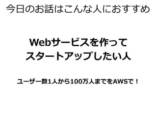 今日のお話はこんな人におすすめ 
Webサービスを作って 
スタートアップしたい人 
ユーザー数1人から100万人までをAWSで！ 
 