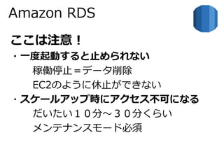 Amazon RDS 
ここは注意！ 
・一度起動すると止められない 
稼働停止＝データ削除 
EC2のように休止ができない 
・スケールアップ時にアクセス不可になる 
だいたい１０分～３０分くらい 
メンテナンスモード必須 
 
