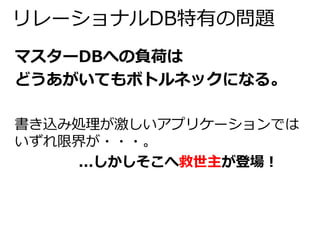 リレーショナルDB特有の問題 
マスターDBへの負荷は 
どうあがいてもボトルネックになる。 
書き込み処理が激しいアプリケーションでは 
いずれ限界が・・・。 
...しかしそこへ救世主が登場！ 
 