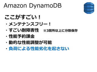 Amazon DynamoDB 
ここがすごい！ 
・メンテナンスフリー！ 
・すごい耐障害性※3箇所以上に分散保存 
・性能予約課金 
・動的な性能調整が可能 
・負荷による性能劣化を起さない 
 
