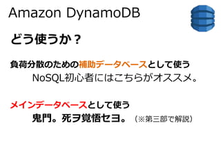 Amazon DynamoDB 
どう使うか？ 
負荷分散のための補助データベースとして使う 
NoSQL初心者にはこちらがオススメ。 
メインデータベースとして使う 
鬼門。死ヲ覚悟セヨ。（※第三部で解説） 
 