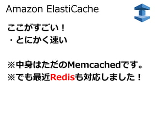 Amazon ElastiCache 
ここがすごい！ 
・とにかく速い 
※中身はただのMemcachedです。 
※でも最近Redisも対応しました！ 
 