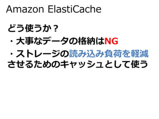Amazon ElastiCache 
どう使うか？ 
・大事なデータの格納はNG 
・ストレージの読み込み負荷を軽減 
させるためのキャッシュとして使う 
 