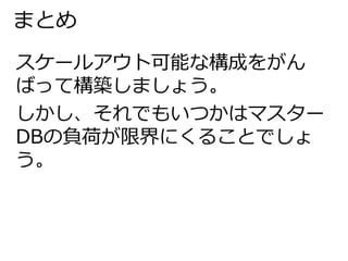 まとめ 
スケールアウト可能な構成をがん 
ばって構築しましょう。 
しかし、それでもいつかはマスター 
DBの負荷が限界にくることでしょ 
う。 
 