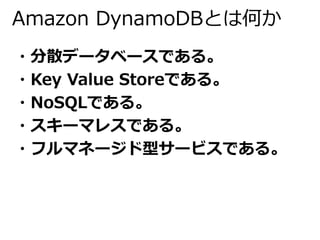 Amazon DynamoDBとは何か 
・分散データベースである。 
・Key Value Storeである。 
・NoSQLである。 
・スキーマレスである。 
・フルマネージド型サービスである。 
 