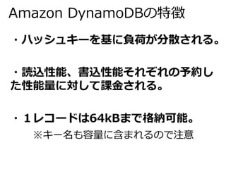 Amazon DynamoDBの特徴 
・ハッシュキーを基に負荷が分散される。 
・読込性能、書込性能それぞれの予約し 
た性能量に対して課金される。 
・１レコードは64kBまで格納可能。 
※キー名も容量に含まれるので注意 
 