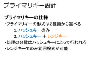 プライマリキー設計 
プライマリキーの仕様 
・プライマリキーの形式は２種類から選べる 
1. ハッシュキーのみ 
2. ハッシュキー＋ レンジキー 
・処理の分散はハッシュキーによって行われる 
・レンジキーでのみ範囲検索が可能 
 
