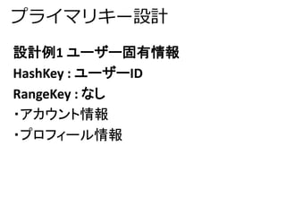 プライマリキー設計 
設計例1 ユーザー固有情報 
HashKey : ユーザーID 
RangeKey : なし 
・アカウント情報 
・プロフィール情報 
 