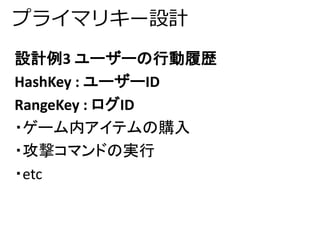 プライマリキー設計 
設計例3 ユーザーの行動履歴 
HashKey : ユーザーID 
RangeKey : ログID 
・ゲーム内アイテムの購入 
・攻撃コマンドの実行 
・etc 
 