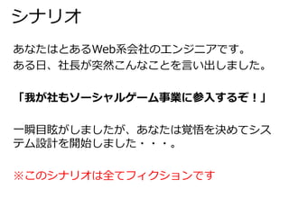 シナリオ 
あなたはとあるWeb系会社のエンジニアです。 
ある日、社長が突然こんなことを言い出しました。 
「我が社もソーシャルゲーム事業に参入するぞ！」 
一瞬目眩がしましたが、あなたは覚悟を決めてシス 
テム設計を開始しました・・・。 
※このシナリオは全てフィクションです 
 