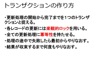 トランザクションの作り方 
・更新処理の開始から完了までを１つのトランザ 
クションと捉える。 
・各レコードの更新には楽観的ロックを用いる。 
・全ての更新処理に冪等性を持たせる。 
・処理の途中で失敗したら最初からやりなおす。 
・結果が収束するまで何度もやりなおす。 
 