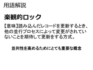 用語解説 
楽観的ロック 
【意味】読み込んだレコードを更新するとき、 
他の並行プロセスによって変更がされてい 
ないことを期待して更新をする方式。 
並列性を高めるためにとても重要な概念 
 