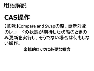 用語解説 
CAS操作 
【意味】Compare and Swapの略。更新対象 
のレコードの状態が期待した状態のときの 
み更新を実行し、そうでない場合は何もしな 
い操作。 
楽観的ロックに必要な概念 
 