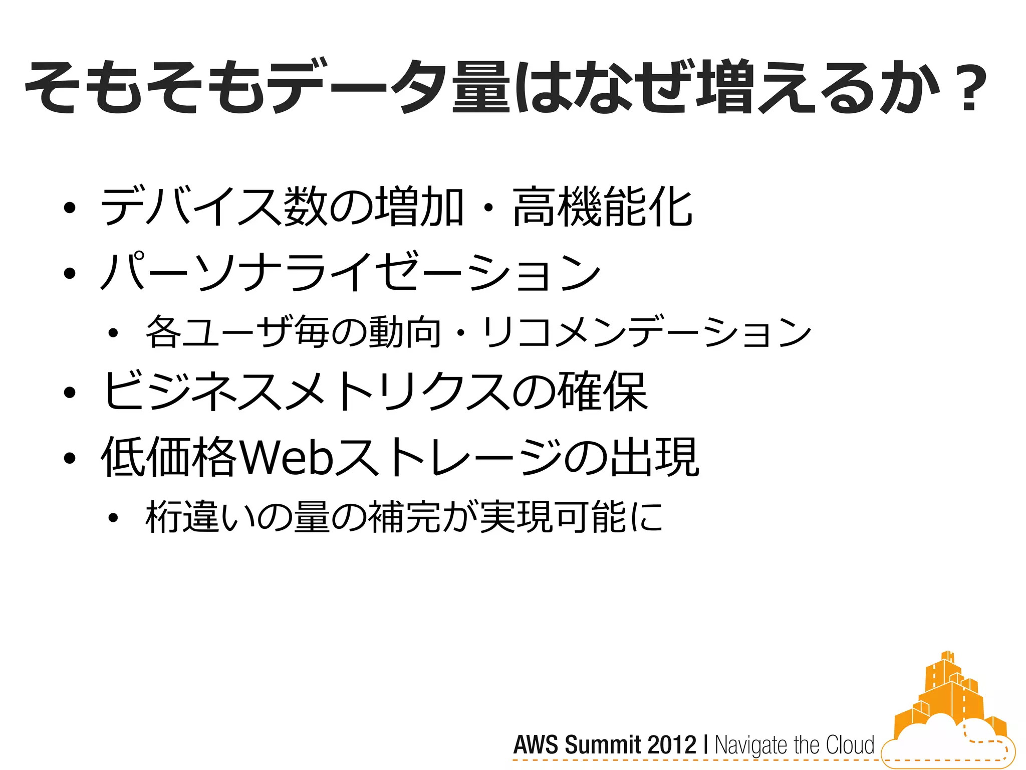 そもそもデータ量はなぜ増えるか？
• デバイス数の増加・高機能化
• パーソナライゼーション
 • 各ユーザ毎の動向・リコメンデーション
• ビジネスメトリクスの確保
• 低価格Webストレージの出現
 • 桁違いの量の補完が実現可能に
 