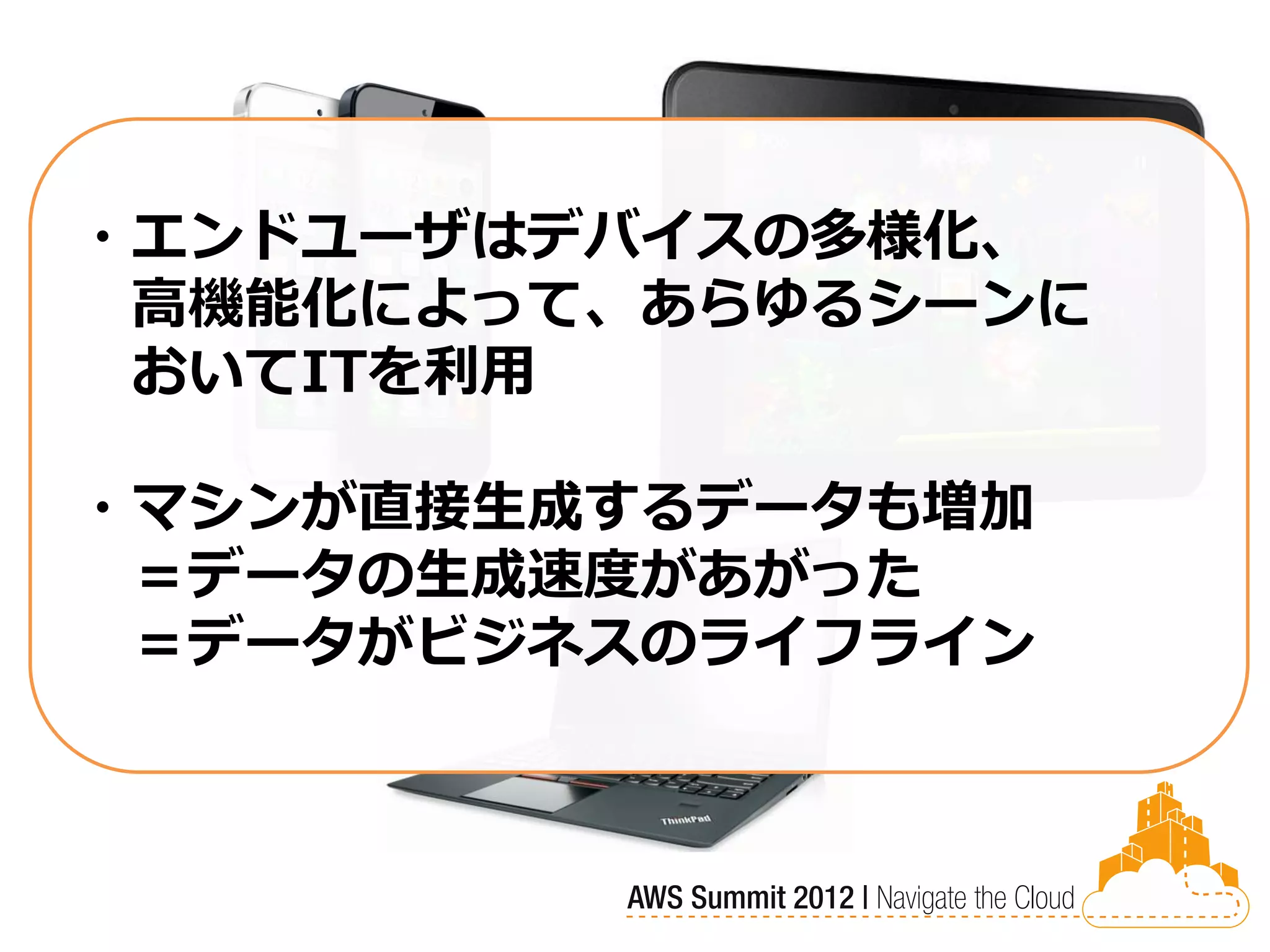 ・エンドユーザはデバイスの多様化、
 高機能化によって、あらゆるシーンに
 おいてITを利用

・マシンが直接生成するデータも増加
 ＝データの生成速度があがった
 ＝データがビジネスのライフライン
 