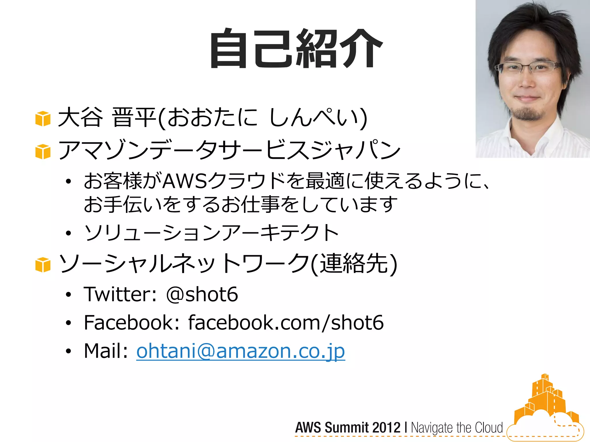 自己紹介
大谷 晋平(おおたに しんぺい)
アマゾンデータサービスジャパン
• お客様がAWSクラウドを最適に使えるように、
  お手伝いをするお仕事をしています
• ソリューションアーキテクト
ソーシャルネットワーク(連絡先)
• Twitter: @shot6
• Facebook: facebook.com/shot6
• Mail: ohtani@amazon.co.jp
 