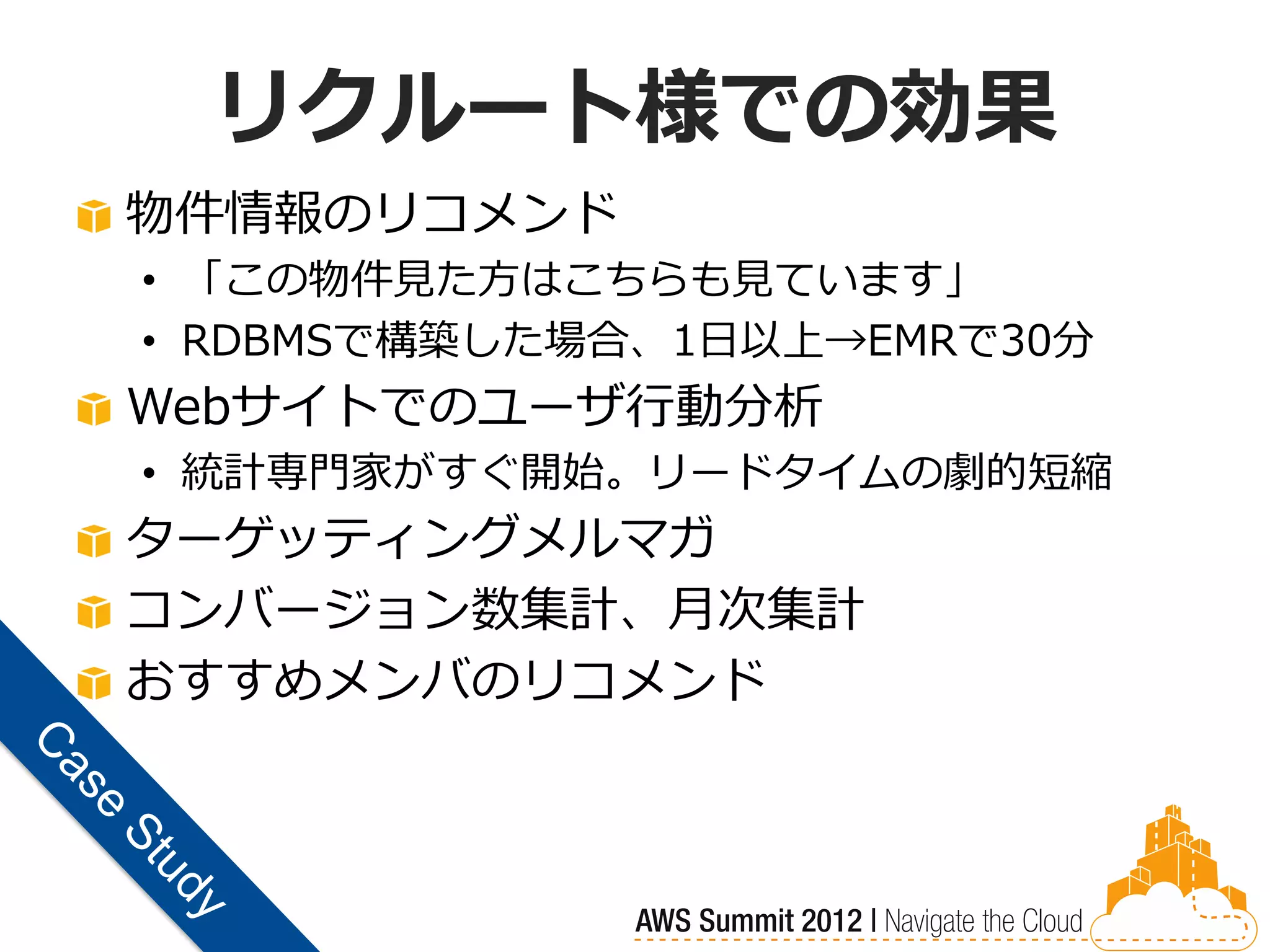 リクルート様での効果
物件情報のリコメンド
• 「この物件見た方はこちらも見ています」
• RDBMSで構築した場合、1日以上→EMRで30分
Webサイトでのユーザ行動分析
• 統計専門家がすぐ開始。リードタイムの劇的短縮
ターゲッティングメルマガ
コンバージョン数集計、月次集計
おすすめメンバのリコメンド
 