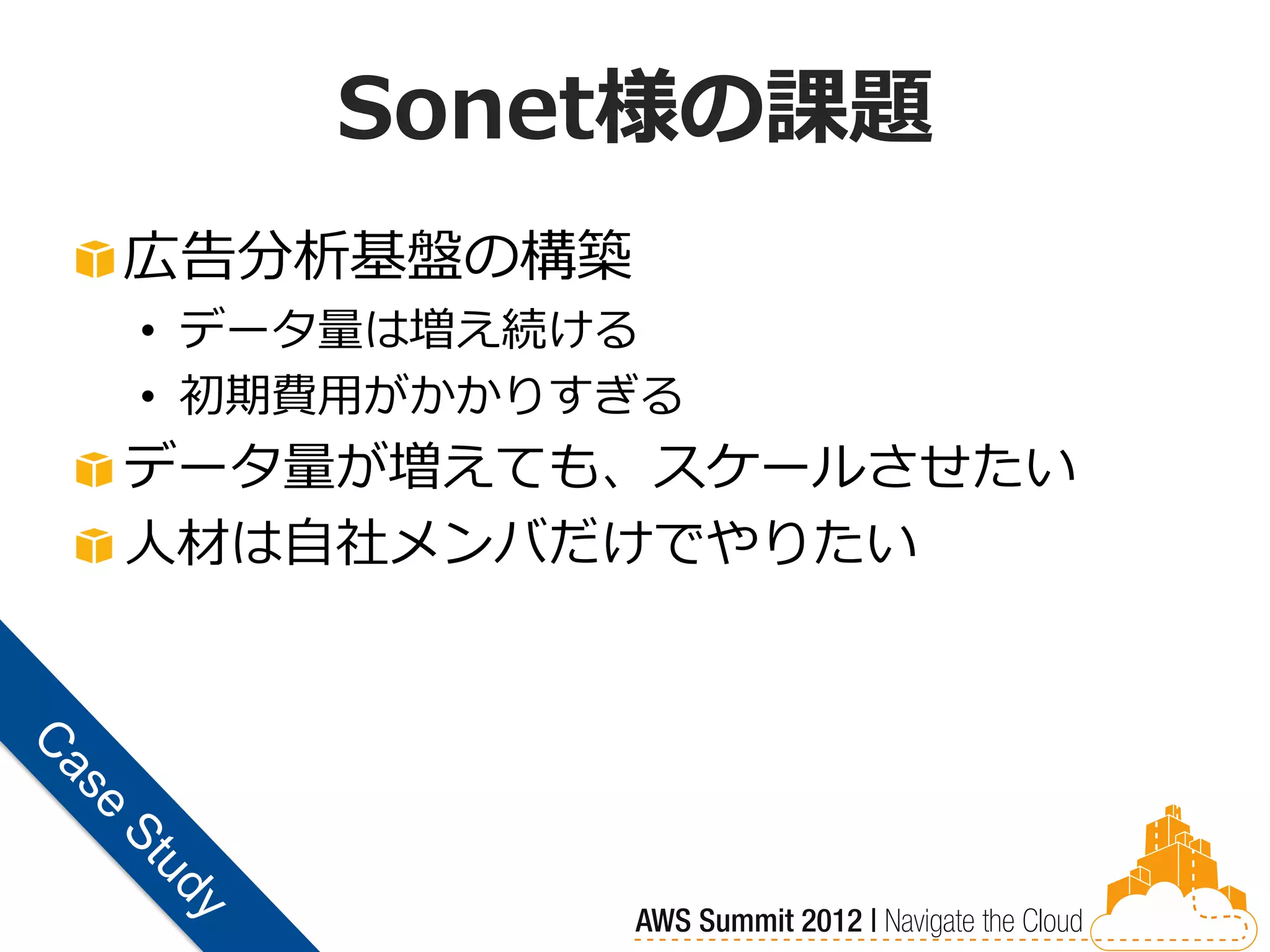 Sonet様の課題
広告分析基盤の構築
• データ量は増え続ける
• 初期費用がかかりすぎる
データ量が増えても、スケールさせたい
人材は自社メンバだけでやりたい
 