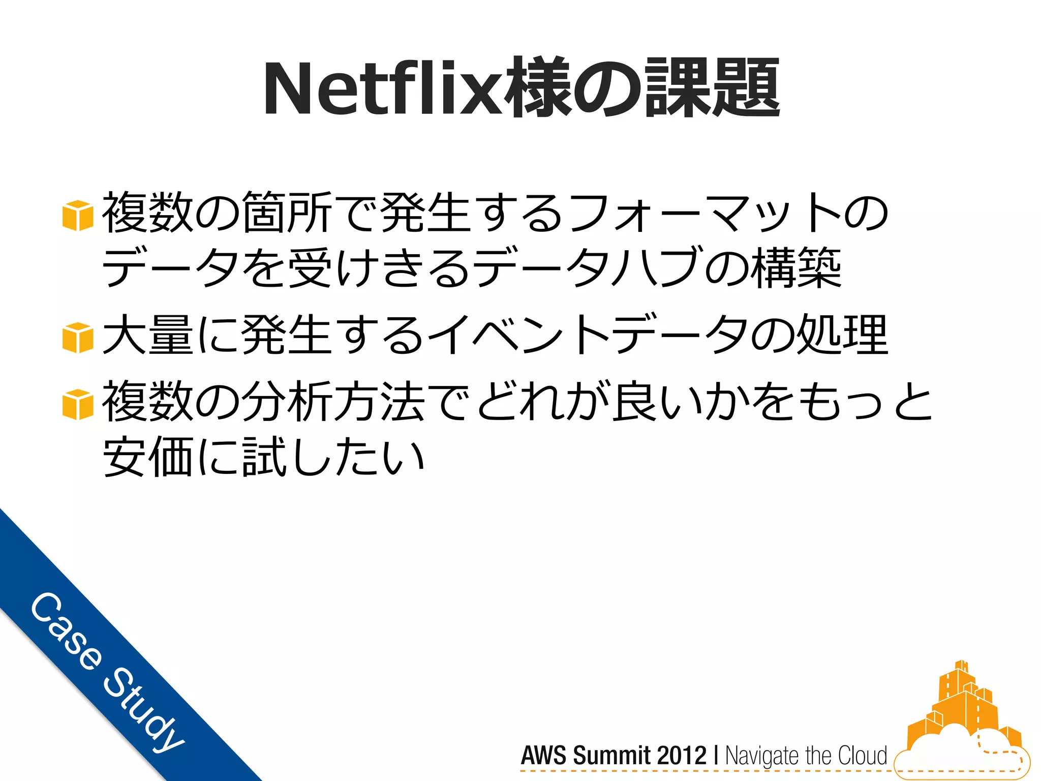 Netflix様の課題
複数の箇所で発生するフォーマットの
データを受けきるデータハブの構築
大量に発生するイベントデータの処理
複数の分析方法でどれが良いかをもっと
安価に試したい
 