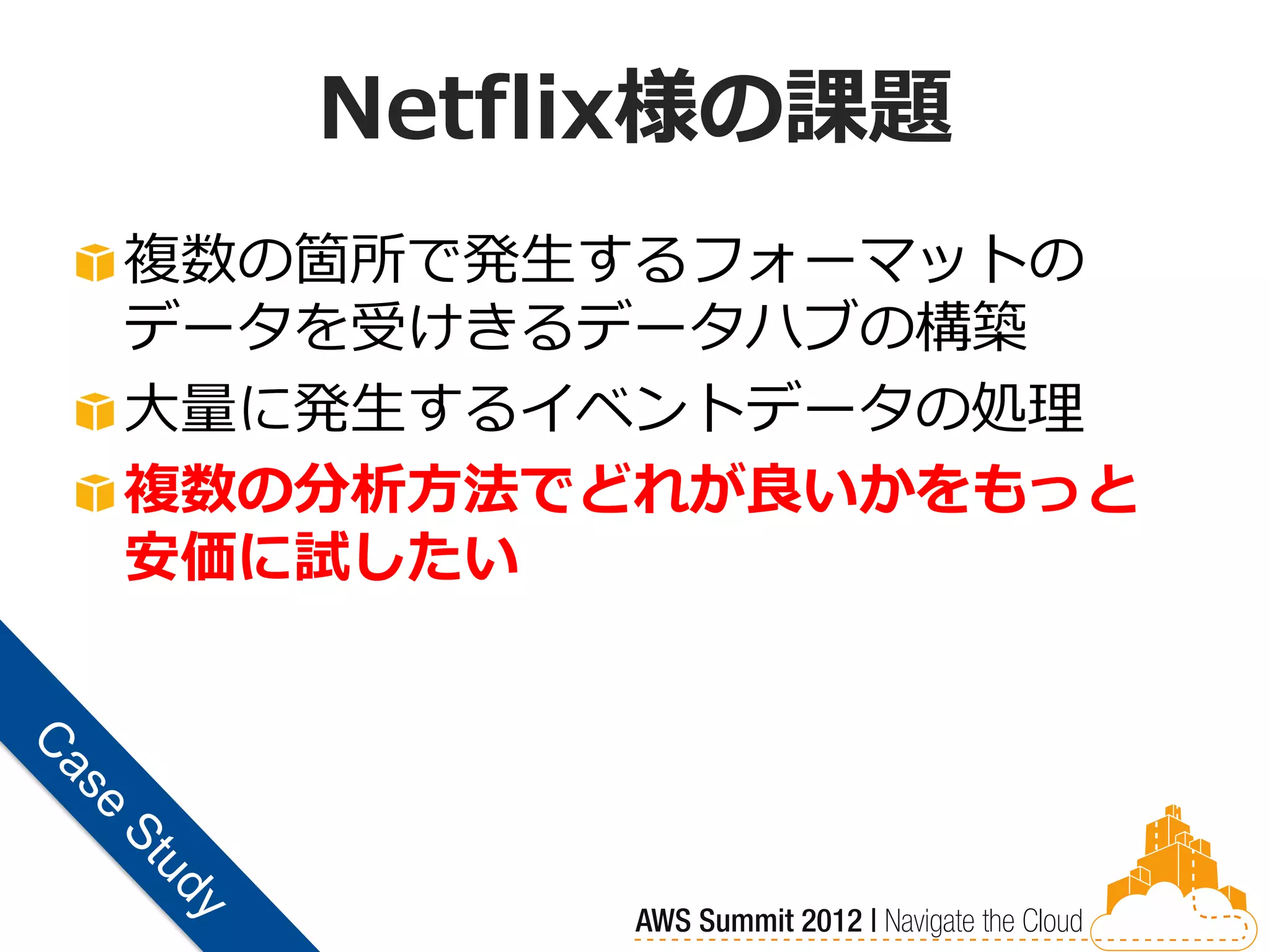 Netflix様の課題
複数の箇所で発生するフォーマットの
データを受けきるデータハブの構築
大量に発生するイベントデータの処理
複数の分析方法でどれが良いかをもっと
安価に試したい
 