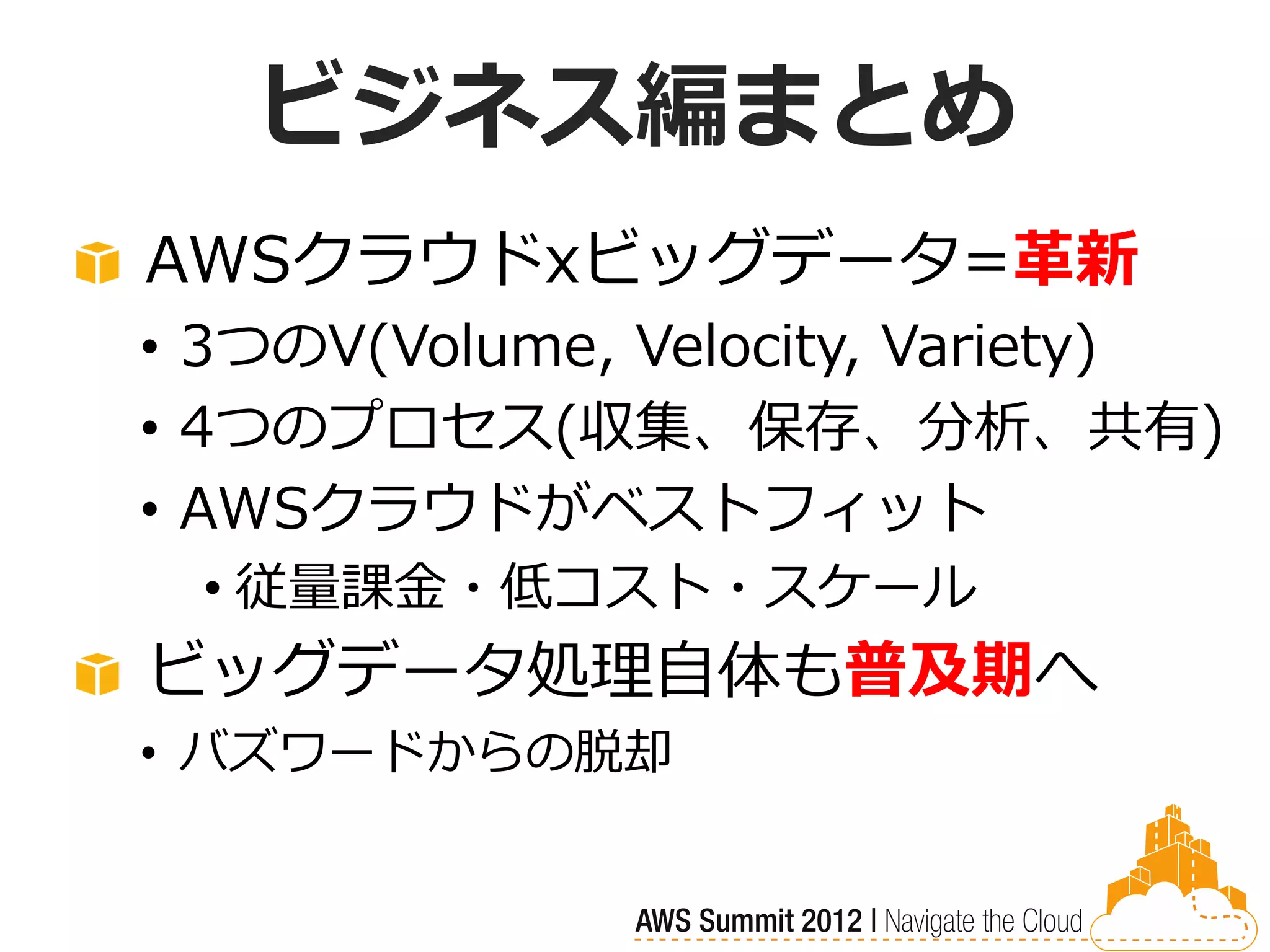 ビジネス編まとめ
AWSクラウドxビッグデータ=革新
• 3つのV(Volume, Velocity, Variety)
• 4つのプロセス(収集、保存、分析、共有)
• AWSクラウドがベストフィット
 • 従量課金・低コスト・スケール
ビッグデータ処理自体も普及期へ
• バズワードからの脱却
 