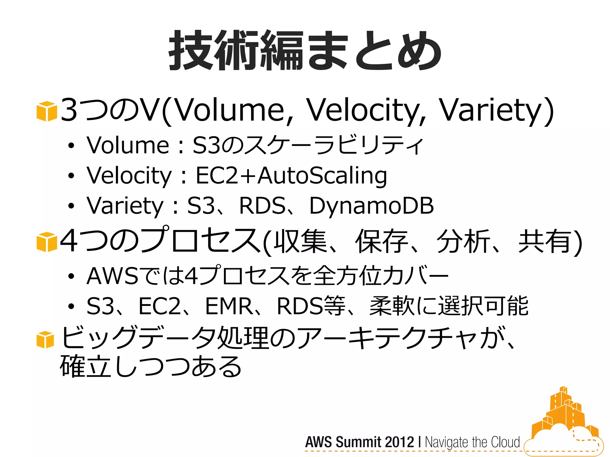 技術編まとめ
3つのV(Volume, Velocity, Variety)
• Volume：S3のスケーラビリティ
• Velocity：EC2+AutoScaling
• Variety：S3、RDS、DynamoDB
4つのプロセス(収集、保存、分析、共有)
• AWSでは4プロセスを全方位カバー
• S3、EC2、EMR、RDS等、柔軟に選択可能
ビッグデータ処理のアーキテクチャが、
確立しつつある
 