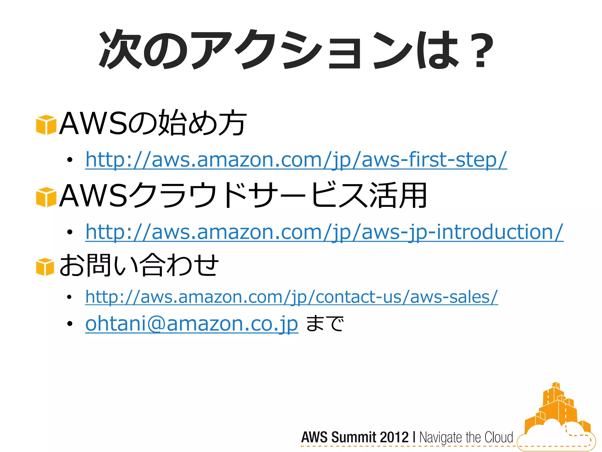 次のアクションは？
AWSの始め方
• http://aws.amazon.com/jp/aws-first-step/
AWSクラウドサービス活用
• http://aws.amazon.com/jp/aws-jp-introduction/
お問い合わせ
• http://aws.amazon.com/jp/contact-us/aws-sales/
• ohtani@amazon.co.jp まで
 