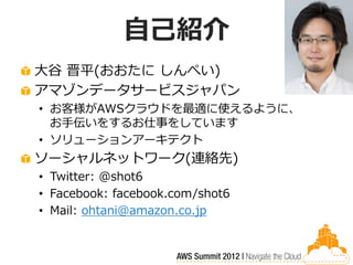 自己紹介
大谷 晋平(おおたに しんぺい)
アマゾンデータサービスジャパン
• お客様がAWSクラウドを最適に使えるように、
  お手伝いをするお仕事をしています
• ソリューションアーキテクト
ソーシャルネットワーク(連絡先)
• Twitter: @shot6
• Facebook: facebook.com/shot6
• Mail: ohtani@amazon.co.jp
 