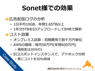 Sonet様での効果
広告配信ログの分析
• 1日平均10GB、年間3.65TB以上
• 1年分5TBをS3アップロードしてEMRで解析
コスト効果
• オンプレミス試算：初期費用で数千万円単位
• AWSの価格：毎月50万円(年間600万円)
 • 価格差は20分の1
• EC2スポットインスタンスで、アドホック分析
 • 更にコストを50%削減
 