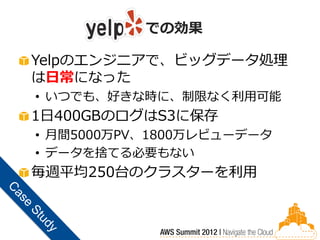 での効果

Yelpのエンジニアで、ビッグデータ処理
は日常になった
• いつでも、好きな時に、制限なく利用可能
1日400GBのログはS3に保存
• 月間5000万PV、1800万レビューデータ
• データを捨てる必要もない
毎週平均250台のクラスターを利用
 