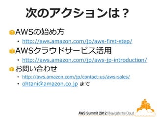 次のアクションは？
AWSの始め方
• http://aws.amazon.com/jp/aws-first-step/
AWSクラウドサービス活用
• http://aws.amazon.com/jp/aws-jp-introduction/
お問い合わせ
• http://aws.amazon.com/jp/contact-us/aws-sales/
• ohtani@amazon.co.jp まで
 