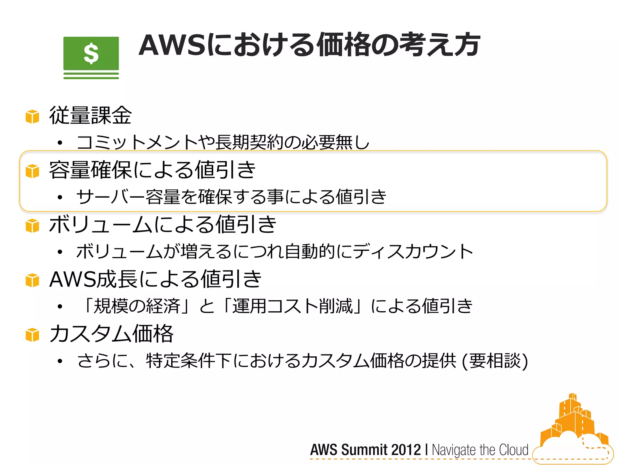 AWSにおける価格の考え方

従量課金
• コミットメントや長期契約の必要無し
容量確保による値引き
• サーバー容量を確保する事による値引き
ボリュームによる値引き
• ボリュームが増えるにつれ自動的にディスカウント
AWS成長による値引き
• 「規模の経済」と「運用コスト削減」による値引き
カスタム価格
• さらに、特定条件下におけるカスタム価格の提供 (要相談)
 