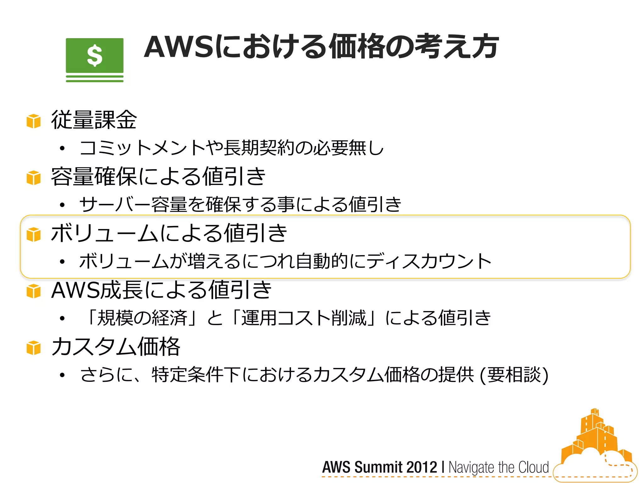 AWSにおける価格の考え方

従量課金
• コミットメントや長期契約の必要無し
容量確保による値引き
• サーバー容量を確保する事による値引き
ボリュームによる値引き
• ボリュームが増えるにつれ自動的にディスカウント
AWS成長による値引き
• 「規模の経済」と「運用コスト削減」による値引き
カスタム価格
• さらに、特定条件下におけるカスタム価格の提供 (要相談)
 