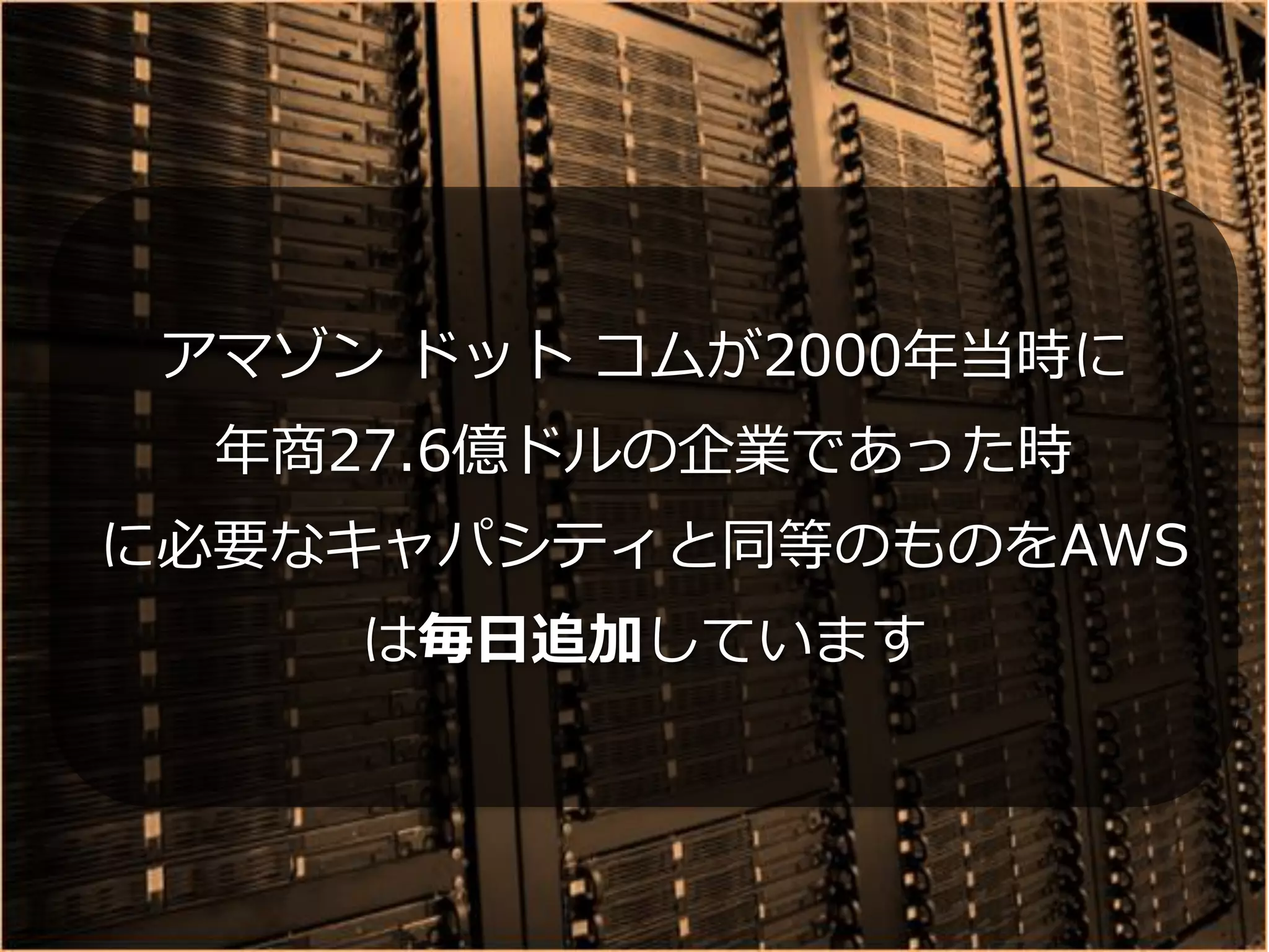 アマゾン ドット コムが2000年当時に
  年商27.6億ドルの企業であった時
に必要なキャパシティと同等のものをAWS
     は毎日追加しています
 