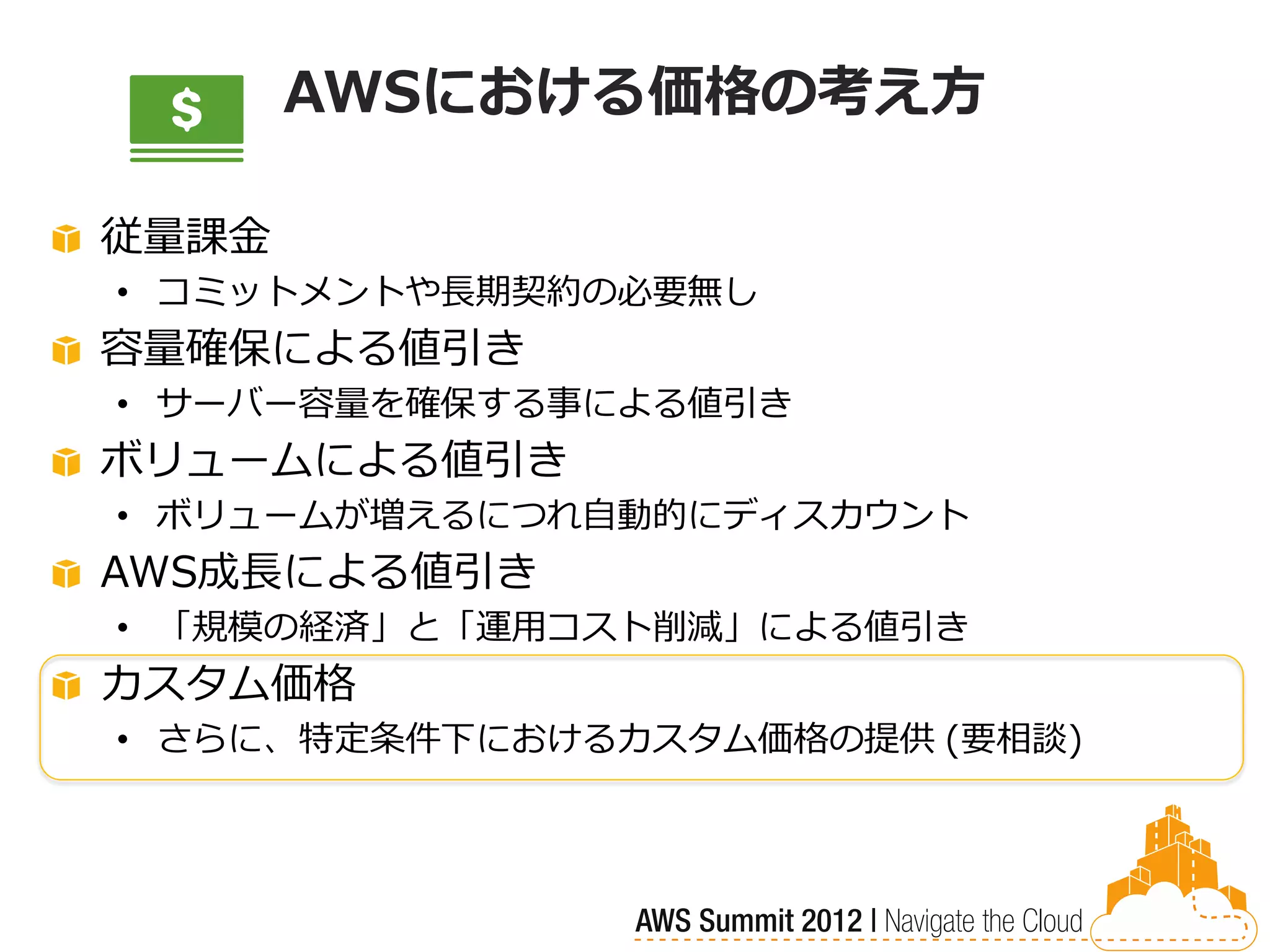 AWSにおける価格の考え方

従量課金
• コミットメントや長期契約の必要無し
容量確保による値引き
• サーバー容量を確保する事による値引き
ボリュームによる値引き
• ボリュームが増えるにつれ自動的にディスカウント
AWS成長による値引き
• 「規模の経済」と「運用コスト削減」による値引き
カスタム価格
• さらに、特定条件下におけるカスタム価格の提供 (要相談)
 