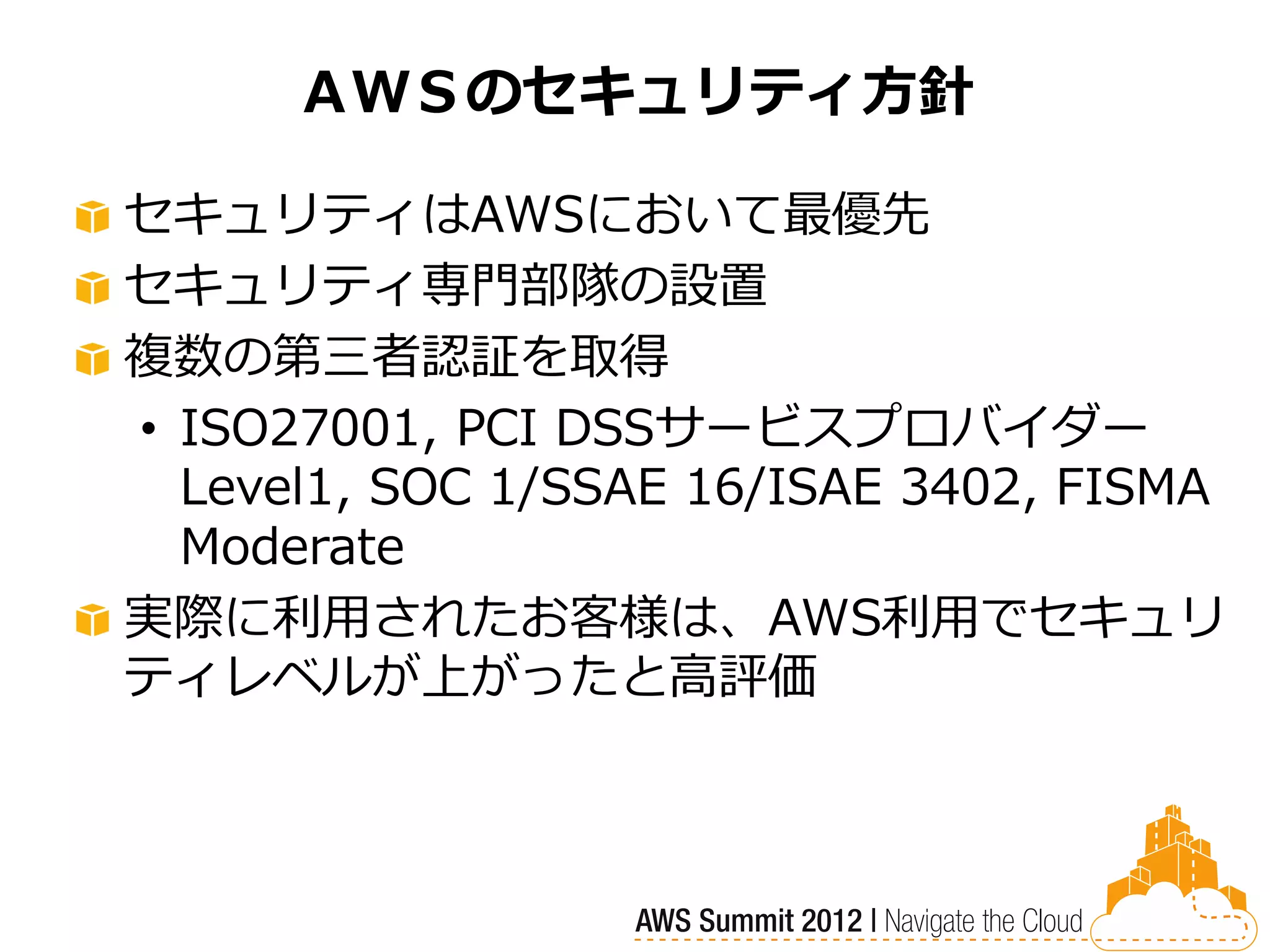 ＡＷＳのセキュリティ方針

セキュリティはAWSにおいて最優先
セキュリティ専門部隊の設置
複数の第三者認証を取得
• ISO27001, PCI DSSサービスプロバイダー
  Level1, SOC 1/SSAE 16/ISAE 3402, FISMA
  Moderate
実際に利用されたお客様は、AWS利用でセキュリ
ティレベルが上がったと高評価
 