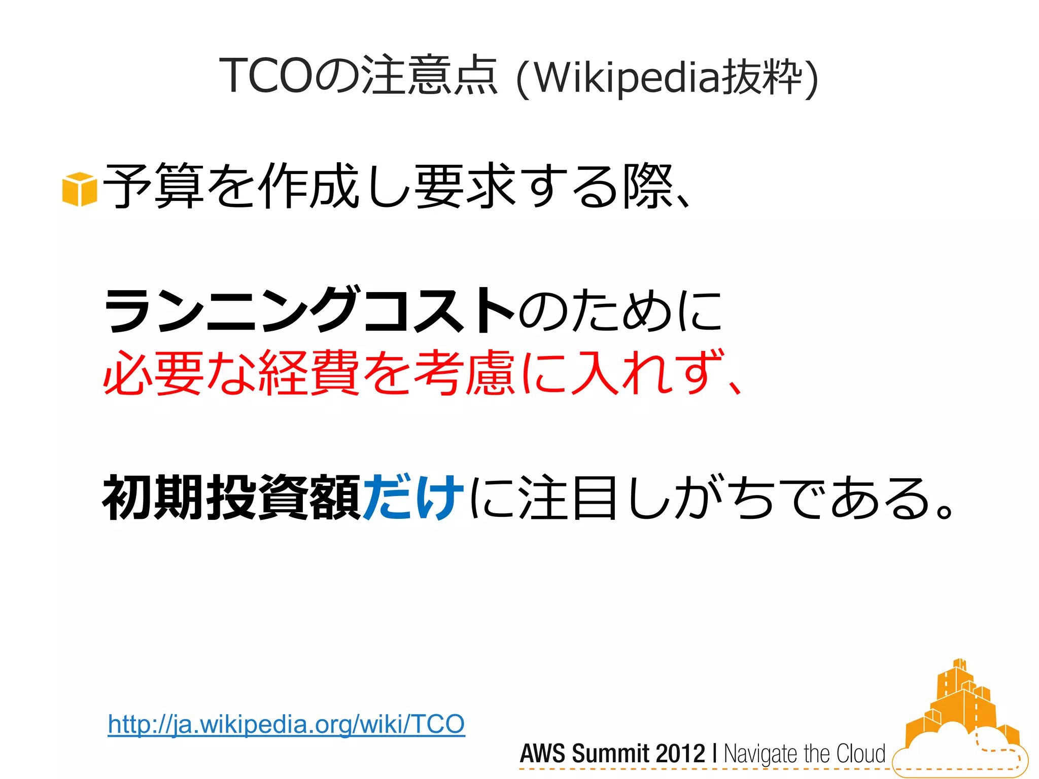 TCOの注意点 (Wikipedia抜粋)

予算を作成し要求する際、

ランニングコストのために
必要な経費を考慮に入れず、

初期投資額だけに注目しがちである。



http://ja.wikipedia.org/wiki/TCO
 