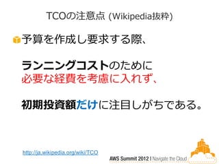 TCOの注意点 (Wikipedia抜粋)

予算を作成し要求する際、

ランニングコストのために
必要な経費を考慮に入れず、

初期投資額だけに注目しがちである。



http://ja.wikipedia.org/wiki/TCO
 