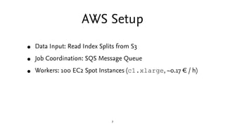 AWS Setup
•   Data Input: Read Index Splits from S3

•   Job Coordination: SQS Message Queue

•   Workers: 100 EC2 Spot Instances (c1.xlarge, ~0.17 € / h)




                               7
 
