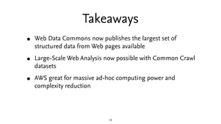Takeaways
•   Web Data Commons now publishes the largest set of
    structured data from Web pages available

•   Large-Scale Web Analysis now possible with Common Crawl
    datasets

•   AWS great for massive ad-hoc computing power and
    complexity reduction




                             13
 
