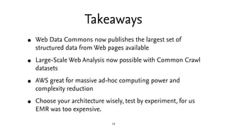 Takeaways
•   Web Data Commons now publishes the largest set of
    structured data from Web pages available

•   Large-Scale Web Analysis now possible with Common Crawl
    datasets

•   AWS great for massive ad-hoc computing power and
    complexity reduction

•   Choose your architecture wisely, test by experiment, for us
    EMR was too expensive.

                                13
 