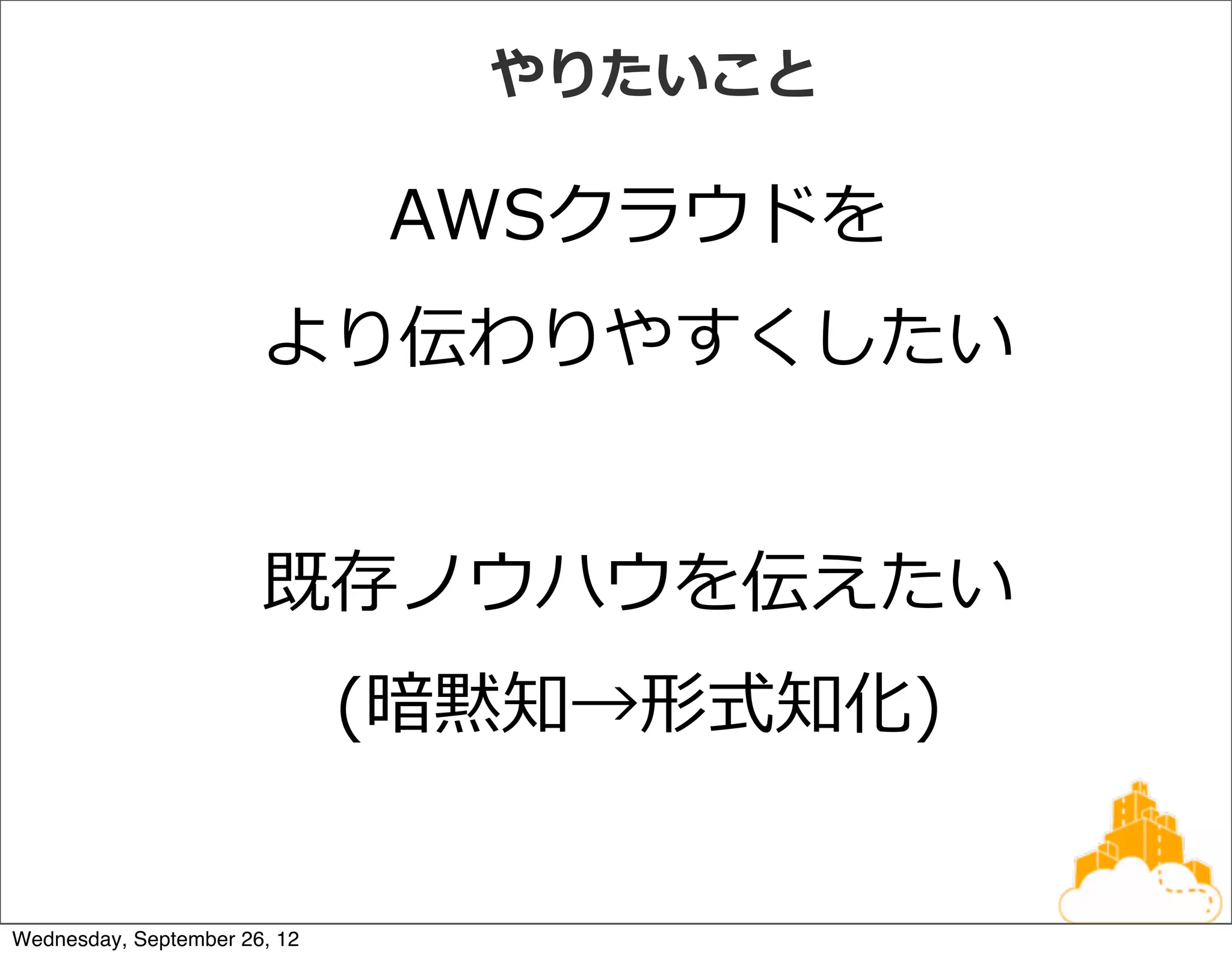 やりたいこと

                              AWSクラウドを
                       より伝わりやすくしたい


                       既存ノウハウを伝えたい
                              (暗黙知→形式知化)


Wednesday, September 26, 12
 