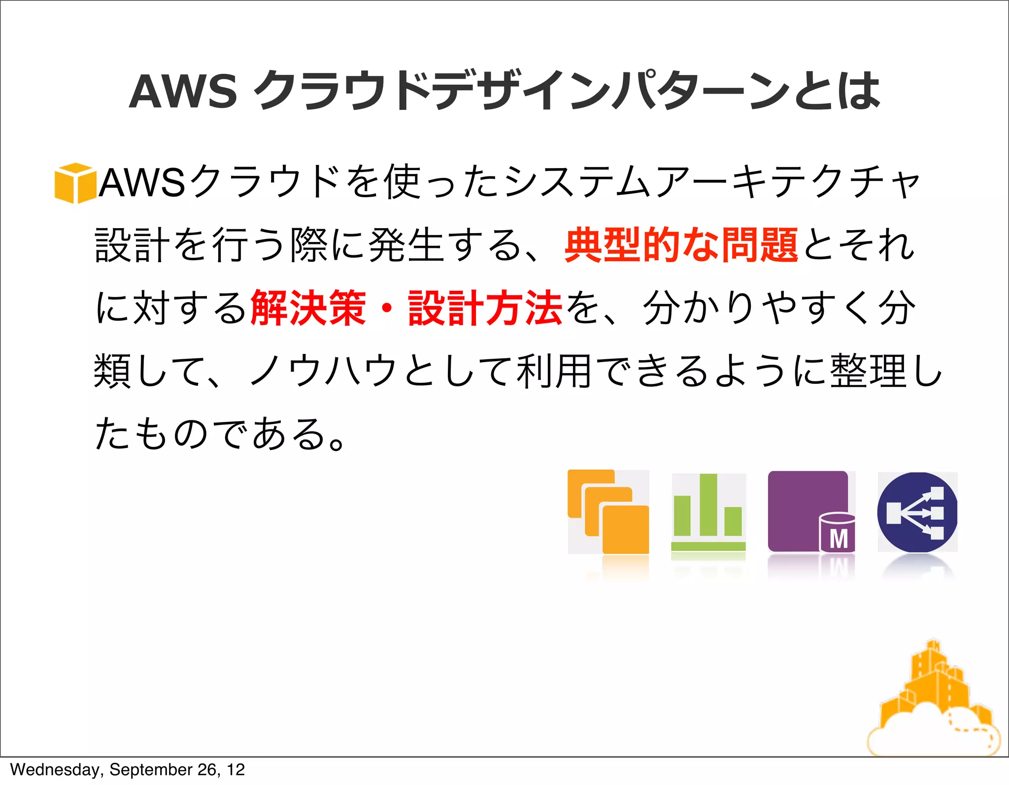 AWS  クラウドデザインパターンとは
          AWSクラウドを使ったシステムアーキテクチャ
         設計を行う際に発生する、典型的な問題とそれ
         に対する解決策・設計方法を、分かりやすく分
         類して、ノウハウとして利用できるように整理し
         たものである。




Wednesday, September 26, 12
 