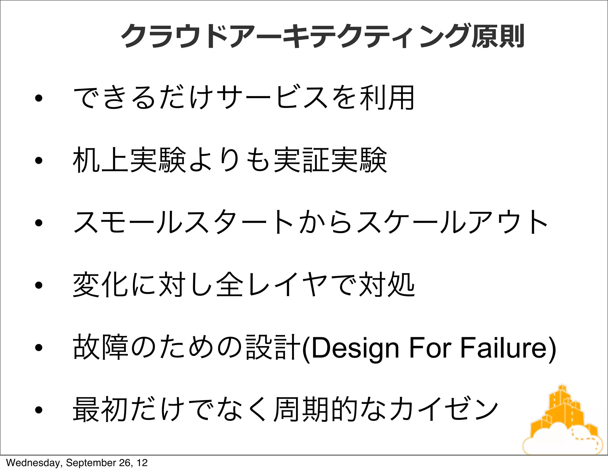 クラウドアーキテクティング原則

     • できるだけサービスを利用

     • 机上実験よりも実証実験

     • スモールスタートからスケールアウト

     • 変化に対し全レイヤで対処

     • 故障のための設計(Design For Failure)

     • 最初だけでなく周期的なカイゼン
Wednesday, September 26, 12
 