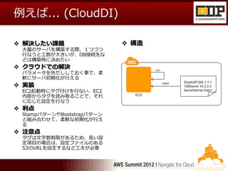 例えば... (CloudDI)

 解決したい課題                   構造
 大量のサーバを構築する際、１つづつ
 行なうと工数が大きいが、DB接続先な
 どは構築時に決めたい
 クラウドでの解決
 パラメータを外だししておく事で、柔
 軟にサーバ初期化が行える
 実装
 EC2起動時にタグ付けを行ない、EC2
 内部からタグを読み取ることで、それ
 に応じた設定を行なう
 利点
 StampパターンやBootstrapパターン
 と組み合わせて、柔軟な初期化が行え
 る
 注意点
 タグは文字数制限があるため、長い設
 定項目の場合は、設定ファイルのある
 S3のURLを設定するなど工夫が必要
 