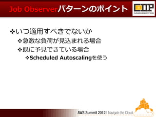 Job Observerパターンのポイント


いつ適用すべきでないか
 急激な負荷が見込まれる場合
 既に予見できている場合
  Scheduled Autoscalingを使う
 