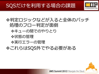 SQSだけを利用する場合の課題

判定ロジックなどが入ると全体のバッチ
 処理のフロー判定が面倒
 キューの間でのやりとり
 状態の管理
 実行エラーの管理
これらはSQS外でやる必要がある
 