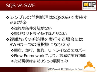 SQS vs SWF

シンプルな並列処理はSQSのみで実装す
 るのが楽
 複雑な条件分岐がない
 複雑なリトライ条件などがない
複雑なバッチ処理を実行する場合には
 SWFは一つの選択肢になりえる
 順次、並行、集約、リトライなどをカバー
 Flow Frameworkにより、容易に実行可能
 ただ現状はまだUSでの展開のみ
 