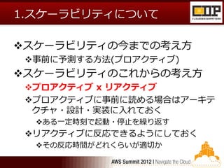 1.スケーラビリティについて

スケーラビリティの今までの考え方
 事前に予測する方法(プロアクティブ)
スケーラビリティのこれからの考え方
 プロアクティブ x リアクティブ
 プロアクティブに事前に読める場合はアーキテ
  クチャ・設計・実装に入れておく
  ある一定時刻で起動・停止を繰り返す
 リアクティブに反応できるようにしておく
  その反応時間がどれくらいが適切か
 