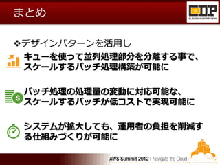 まとめ

デザインパターンを活用し
 キューを使って並列処理部分を分離する事で、
 スケールするバッチ処理構築が可能に

 バッチ処理の処理量の変動に対応可能な、
 スケールするバッチが低コストで実現可能に

 システムが拡大しても、運用者の負担を削減す
 る仕組みづくりが可能に
 